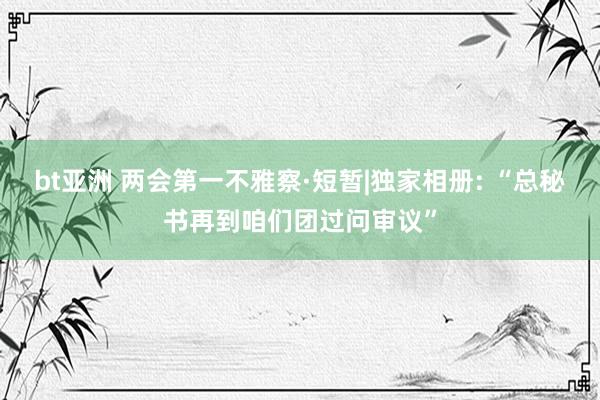 bt亚洲 两会第一不雅察·短暂|独家相册: “总秘书再到咱们团过问审议”
