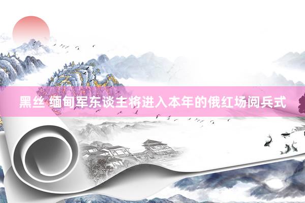 黑丝 缅甸军东谈主将进入本年的俄红场阅兵式