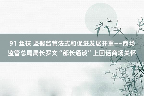91 丝袜 坚握监管法式和促进发展并重——商场监管总局局长罗文“部长通谈”上回话商场关怀