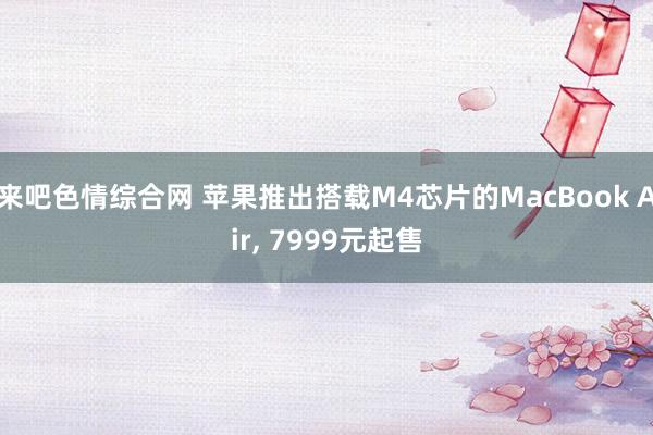 来吧色情综合网 苹果推出搭载M4芯片的MacBook Air, 7999元起售