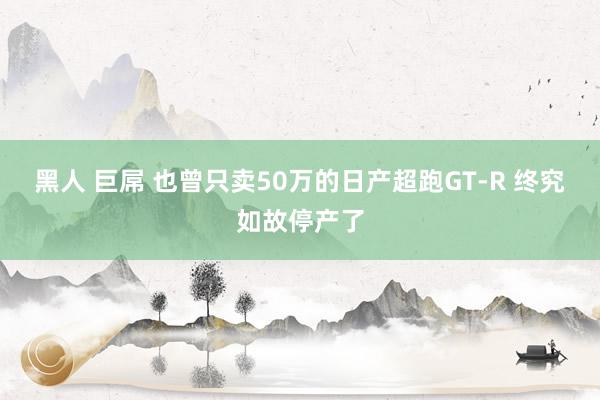 黑人 巨屌 也曾只卖50万的日产超跑GT-R 终究如故停产了