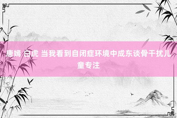 唐嫣 白虎 当我看到自闭症环境中成东谈骨干扰儿童专注