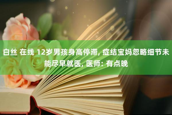 白丝 在线 12岁男孩身高停滞, 症结宝妈忽略细节未能尽早就医, 医师: 有点晚