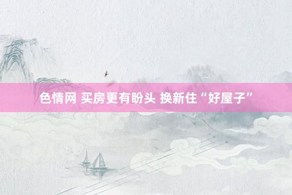 色情网 买房更有盼头 换新住“好屋子”