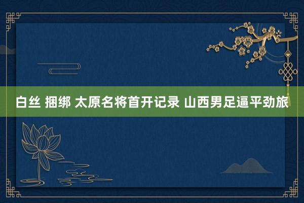 白丝 捆绑 太原名将首开记录 山西男足逼平劲旅