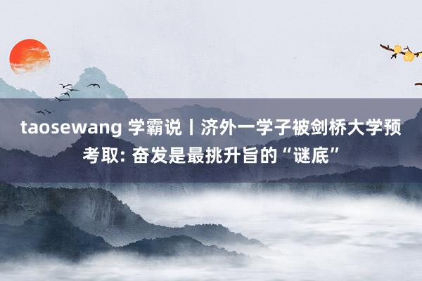 taosewang 学霸说丨济外一学子被剑桥大学预考取: 奋发是最挑升旨的“谜底”