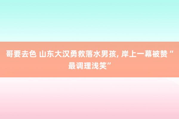 哥要去色 山东大汉勇救落水男孩, 岸上一幕被赞“最调理浅笑”