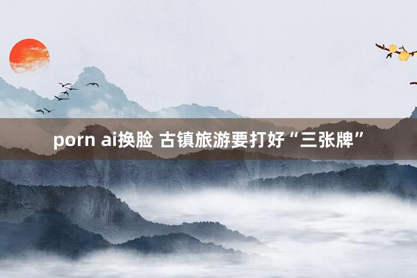 porn ai换脸 古镇旅游要打好“三张牌”