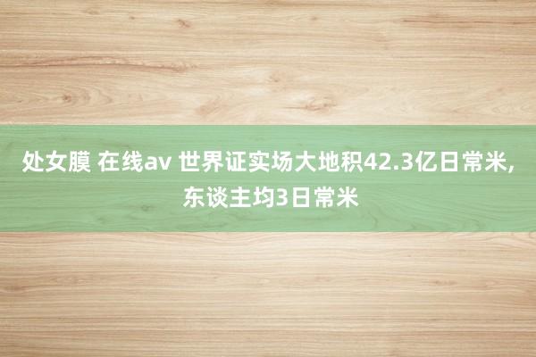 处女膜 在线av 世界证实场大地积42.3亿日常米, 东谈主均3日常米