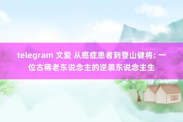 telegram 文爱 从癌症患者到登山健将: 一位古稀老东说念主的逆袭东说念主生
