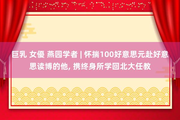 巨乳 女優 燕园学者 | 怀揣100好意思元赴好意思读博的他, 携终身所学回北大任教