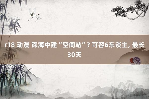 r18 动漫 深海中建“空间站”? 可容6东谈主, 最长30天