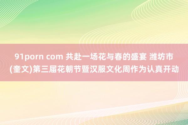 91porn com 共赴一场花与春的盛宴 潍坊市(奎文)第三届花朝节暨汉服文化周作为认真开动