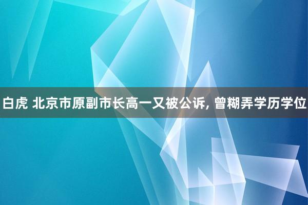 白虎 北京市原副市长高一又被公诉, 曾糊弄学历学位