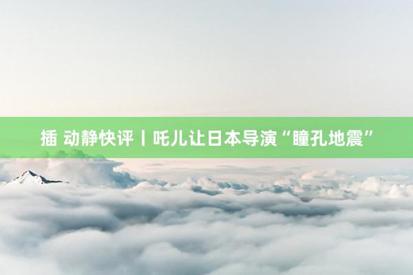 插 动静快评丨吒儿让日本导演“瞳孔地震”