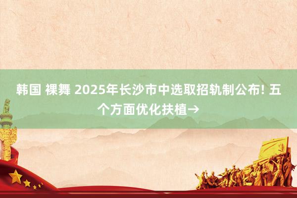 韩国 裸舞 2025年长沙市中选取招轨制公布! 五个方面优化扶植→