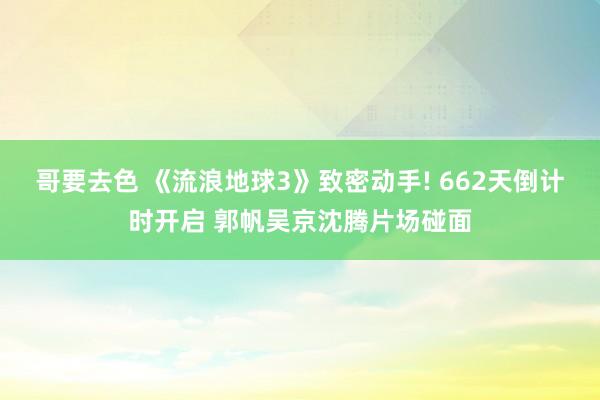 哥要去色 《流浪地球3》致密动手! 662天倒计时开启 郭帆吴京沈腾片场碰面