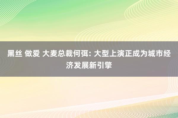 黑丝 做爱 大麦总裁何弭: 大型上演正成为城市经济发展新引擎