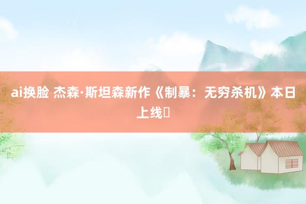 ai换脸 杰森·斯坦森新作《制暴：无穷杀机》本日上线❗