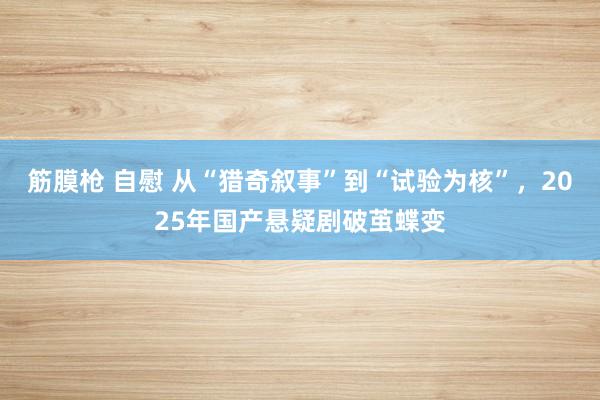 筋膜枪 自慰 从“猎奇叙事”到“试验为核”，2025年国产悬疑剧破茧蝶变