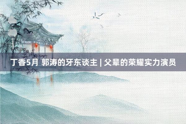 丁香5月 郭涛的牙东谈主 | 父辈的荣耀实力演员