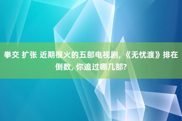 拳交 扩张 近期很火的五部电视剧, 《无忧渡》排在倒数, 你追过哪几部?