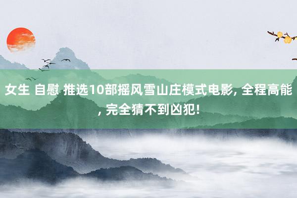 女生 自慰 推选10部摇风雪山庄模式电影, 全程高能, 完全猜不到凶犯!