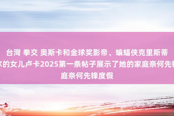 台灣 拳交 奥斯卡和金球奖影帝、蝙蝠侠克里斯蒂安贝尔的女儿卢卡2025第一条帖子展示了她的家庭奈何先锋度假