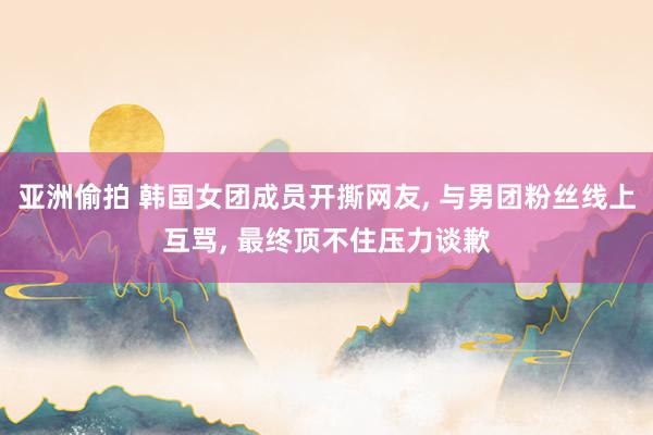 亚洲偷拍 韩国女团成员开撕网友, 与男团粉丝线上互骂, 最终顶不住压力谈歉