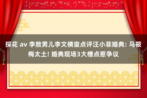 探花 av 李敖男儿李文横蛮点评汪小菲婚典: 马筱梅太土! 婚典现场3大槽点惹争议
