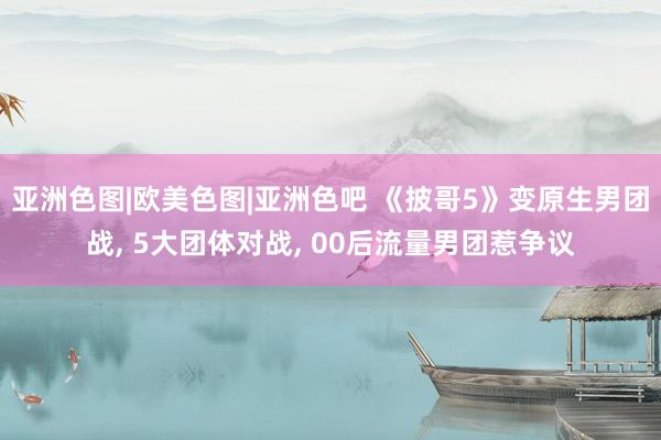 亚洲色图|欧美色图|亚洲色吧 《披哥5》变原生男团战, 5大团体对战, 00后流量男团惹争议