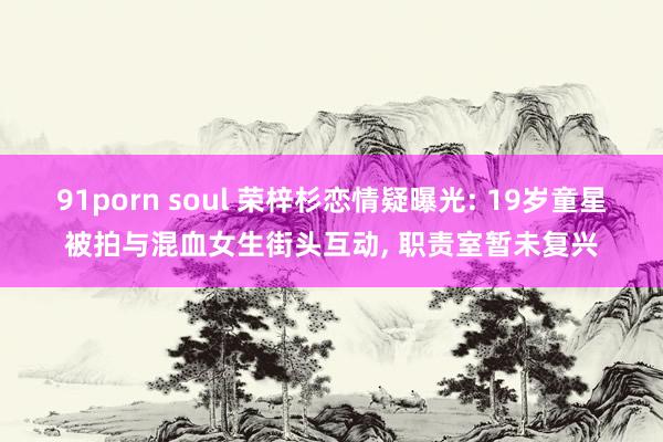 91porn soul 荣梓杉恋情疑曝光: 19岁童星被拍与混血女生街头互动, 职责室暂未复兴