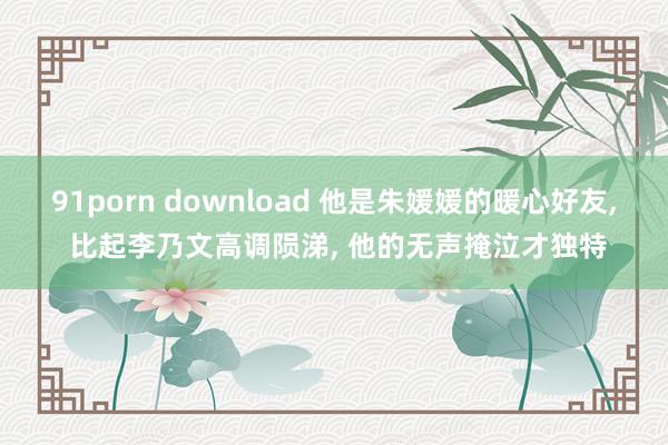 91porn download 他是朱媛媛的暖心好友, 比起李乃文高调陨涕, 他的无声掩泣才独特
