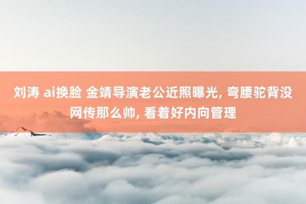 刘涛 ai换脸 金靖导演老公近照曝光, 弯腰驼背没网传那么帅, 看着好内向管理