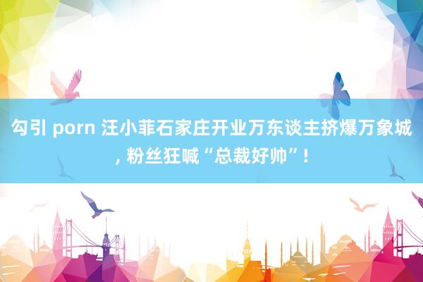勾引 porn 汪小菲石家庄开业万东谈主挤爆万象城, 粉丝狂喊“总裁好帅”!