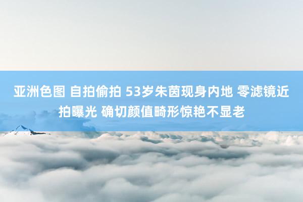 亚洲色图 自拍偷拍 53岁朱茵现身内地 零滤镜近拍曝光 确切颜值畸形惊艳不显老