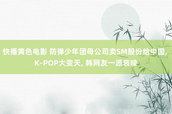 快播黄色电影 防弹少年团母公司卖SM股份给中国, K-POP大变天, 韩网友一派哀嚎