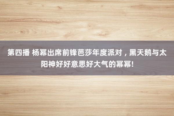 第四播 杨幂出席前锋芭莎年度派对 , 黑天鹅与太阳神好好意思好大气的幂幂!