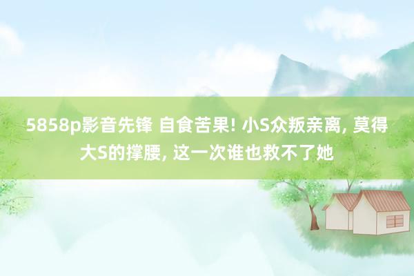 5858p影音先锋 自食苦果! 小S众叛亲离, 莫得大S的撑腰, 这一次谁也救不了她