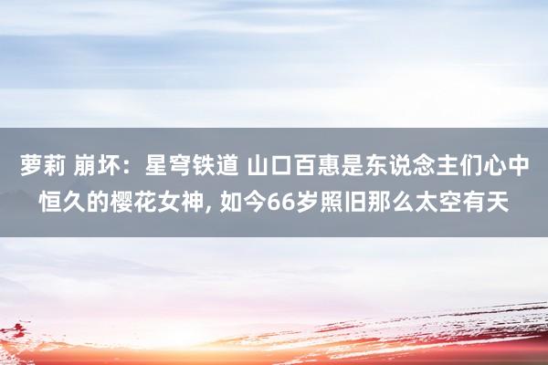 萝莉 崩坏：星穹铁道 山口百惠是东说念主们心中恒久的樱花女神, 如今66岁照旧那么太空有天
