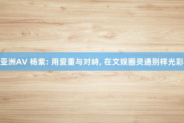 亚洲AV 杨紫: 用爱重与对峙, 在文娱圈灵通别样光彩