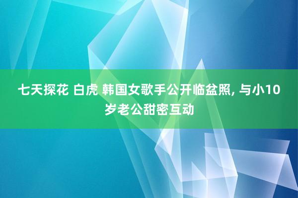 七天探花 白虎 韩国女歌手公开临盆照, 与小10岁老公甜密互动