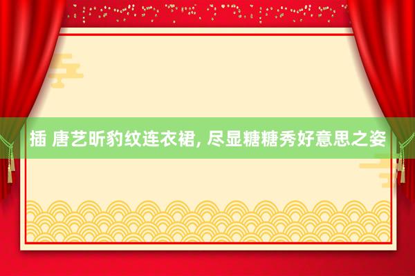 插 唐艺昕豹纹连衣裙, 尽显糖糖秀好意思之姿