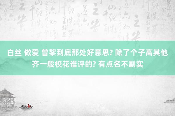 白丝 做爱 曾黎到底那处好意思? 除了个子高其他齐一般校花谁评的? 有点名不副实
