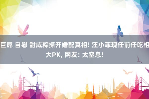 巨屌 自慰 甜咸粽撕开婚配真相! 汪小菲现任前任吃相大PK, 网友: 太窒息!