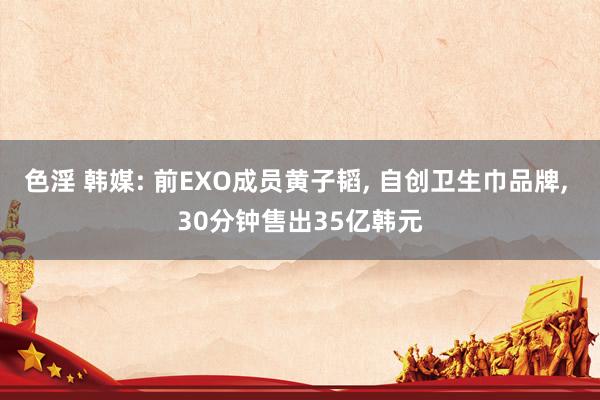 色淫 韩媒: 前EXO成员黄子韬, 自创卫生巾品牌, 30分钟售出35亿韩元