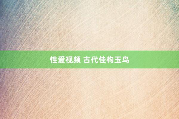 性爱视频 古代佳构玉鸟