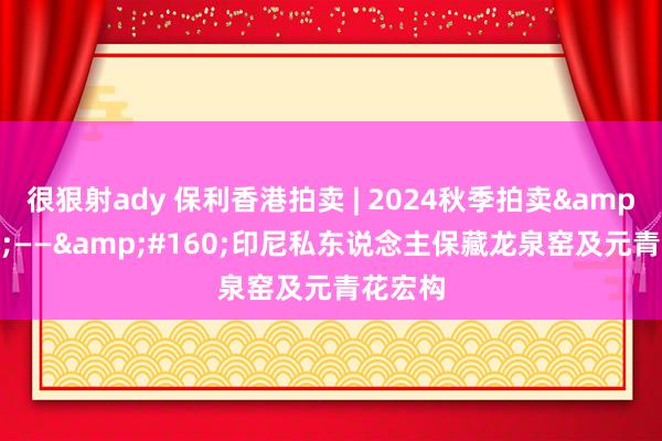 很狠射ady 保利香港拍卖 | 2024秋季拍卖&#160;——&#160;印尼私东说念主保藏龙泉窑及元青花宏构