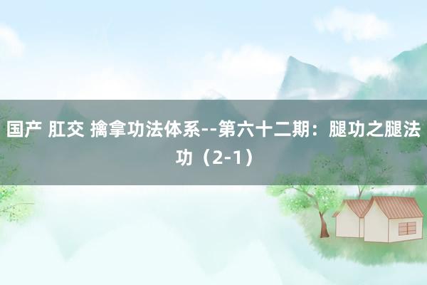 国产 肛交 擒拿功法体系--第六十二期：腿功之腿法功（2-1）