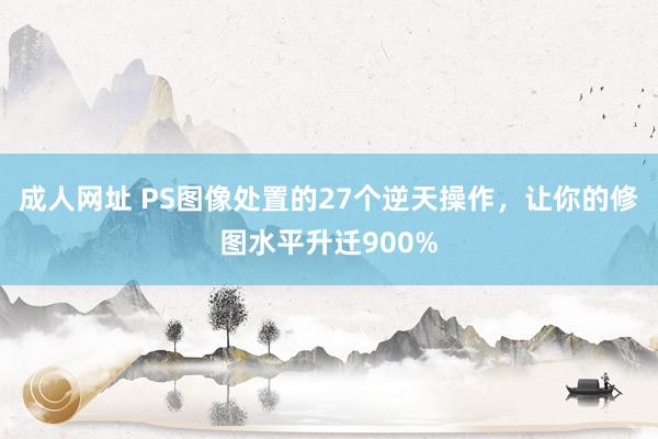 成人网址 PS图像处置的27个逆天操作，让你的修图水平升迁900%
